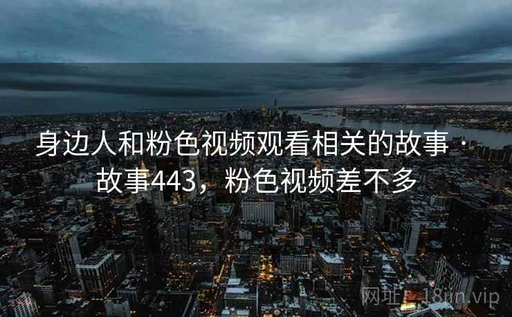 身边人和粉色视频观看相关的故事 · 故事443,粉色视频差不多 身边人和粉色视频观看相关的故事 · 故事443,粉色视频差不多
