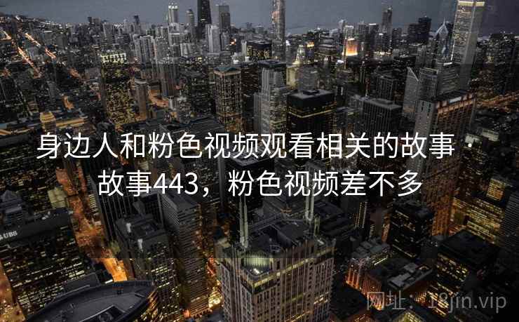 身边人和粉色视频观看相关的故事 · 故事443,粉色视频差不多 身边人和粉色视频观看相关的故事 · 故事443,粉色视频差不多