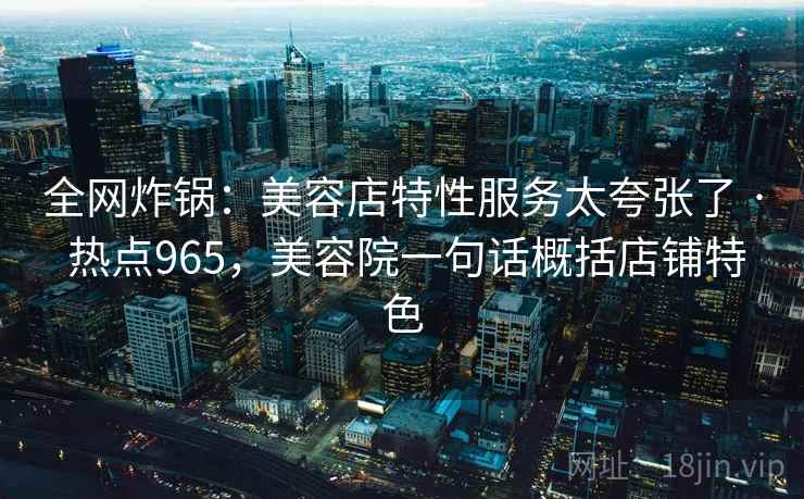 全网炸锅:美容店特性服务太夸张了 · 热点965,美容院一句话概括店铺特色 全网炸锅:美容店特性服务太夸张了 · 热点965,美容院一句话概括店铺特色