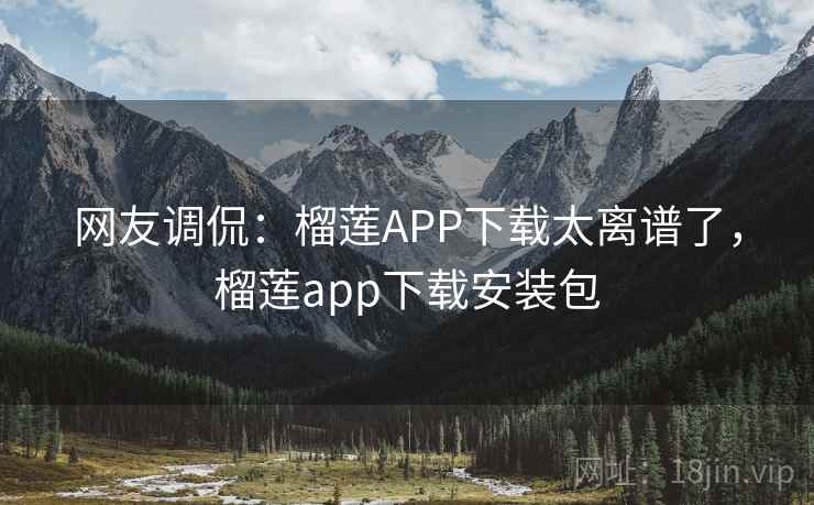 网友调侃：榴莲APP下载太离谱了，榴莲app下载安装包