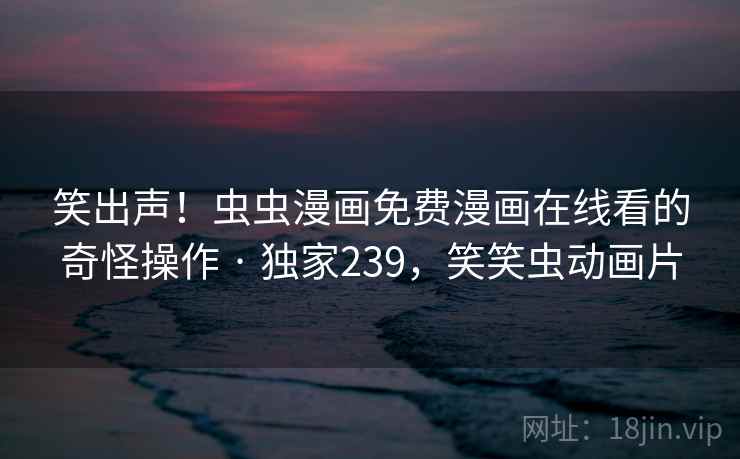 笑出声！虫虫漫画免费漫画在线看的奇怪操作 · 独家239，笑笑虫动画片