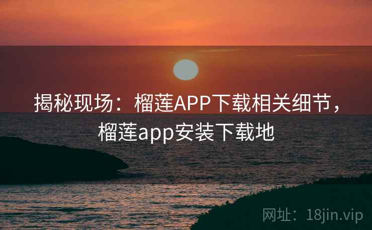 揭秘现场：榴莲APP下载相关细节，榴莲app安装下载地
