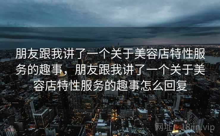 朋友跟我讲了一个关于美容店特性服务的趣事,朋友跟我讲了一个关于美容店特性服务的趣事怎么回复 朋友跟我讲了一个关于美容店特性服务的趣事,朋友跟我讲了一个关于美容店特性服务的趣事怎么回复