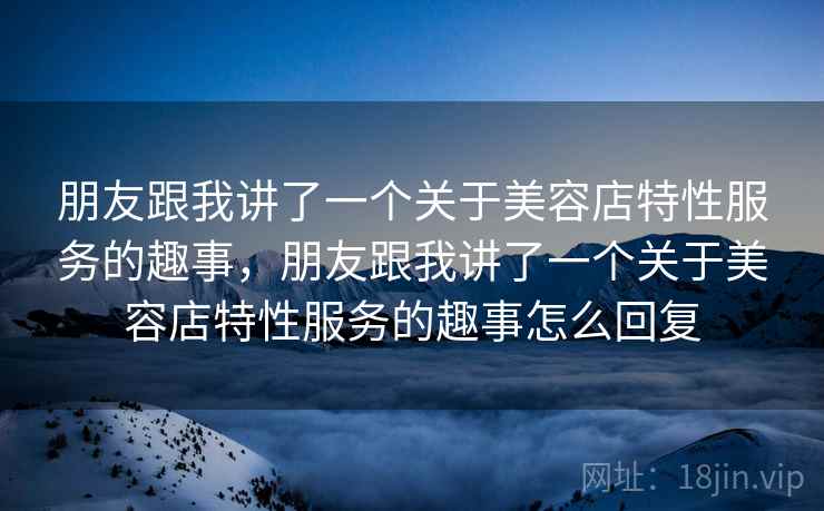 朋友跟我讲了一个关于美容店特性服务的趣事,朋友跟我讲了一个关于美容店特性服务的趣事怎么回复 朋友跟我讲了一个关于美容店特性服务的趣事,朋友跟我讲了一个关于美容店特性服务的趣事怎么回复