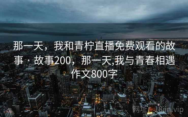 那一天,我和青柠直播免费观看的故事 · 故事200,那一天,我与青春相遇作文800字 那一天,我和青柠直播免费观看的故事 · 故事200,那一天,我与青春相遇作文800字