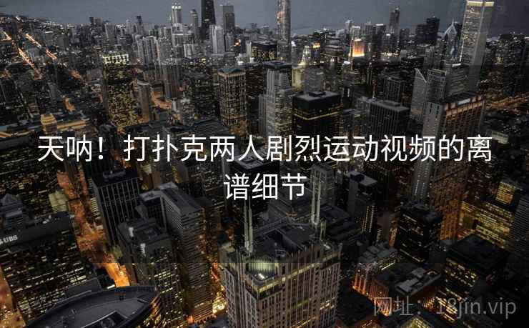 天呐！打扑克两人剧烈运动视频的离谱细节