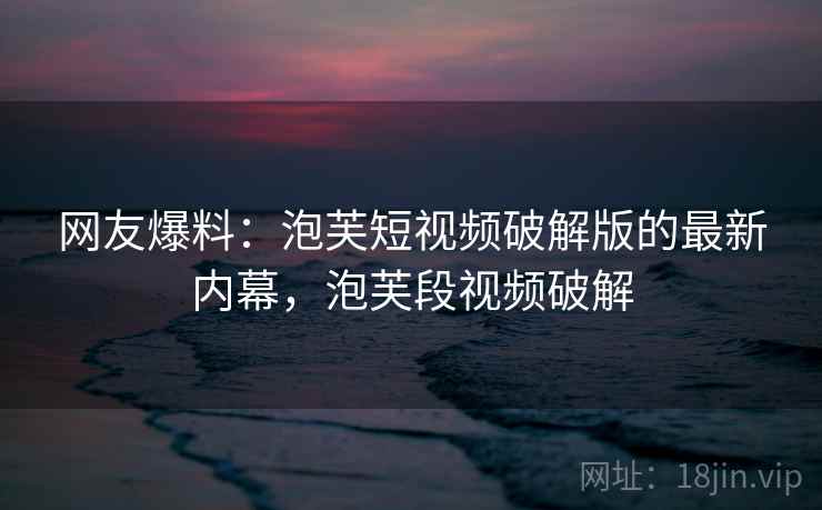 网友爆料：泡芙短视频破解版的最新内幕，泡芙段视频破解