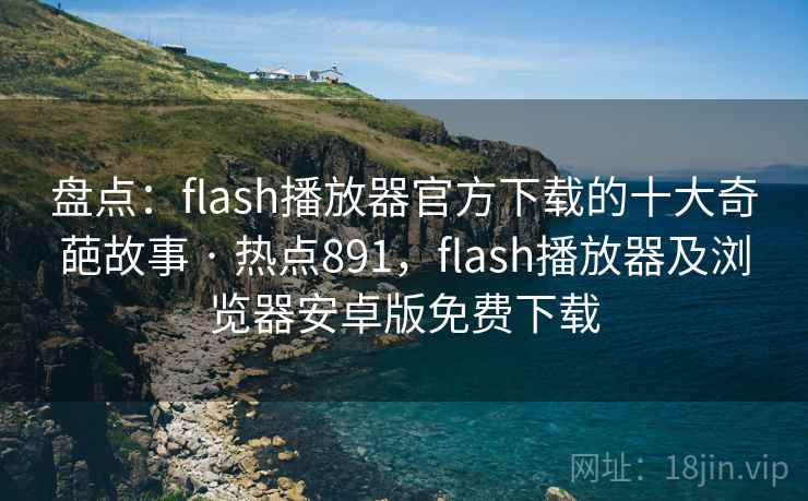 盘点：flash播放器官方下载的十大奇葩故事 · 热点891，flash播放器及浏览器安卓版免费下载