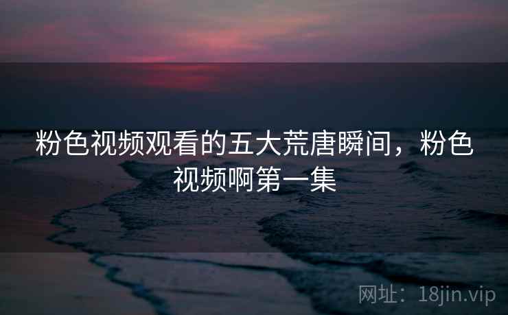 粉色视频观看的五大荒唐瞬间，粉色视频啊第一集