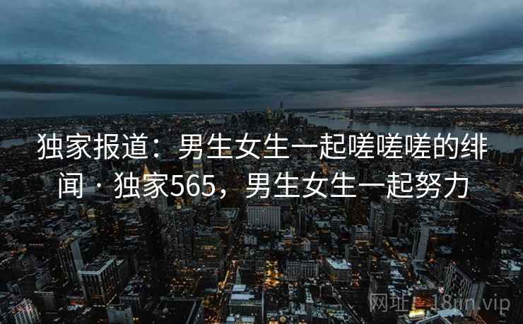 独家报道：男生女生一起嗟嗟嗟的绯闻 · 独家565，男生女生一起努力
