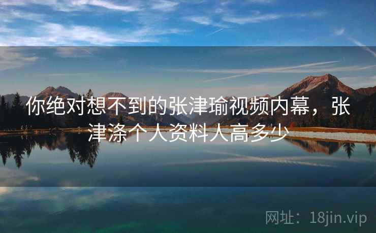 你绝对想不到的张津瑜视频内幕，张津涤个人资料人高多少