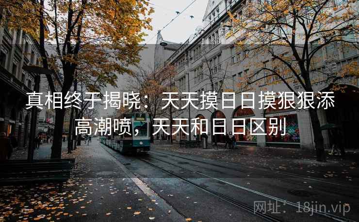 真相终于揭晓：天天摸日日摸狠狠添高潮喷，天天和日日区别