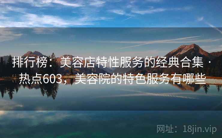 排行榜：美容店特性服务的经典合集 · 热点603，美容院的特色服务有哪些