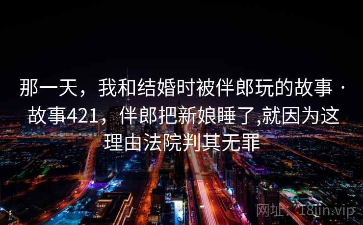 那一天，我和结婚时被伴郎玩的故事 · 故事421，伴郎把新娘睡了,就因为这理由法院判其无罪