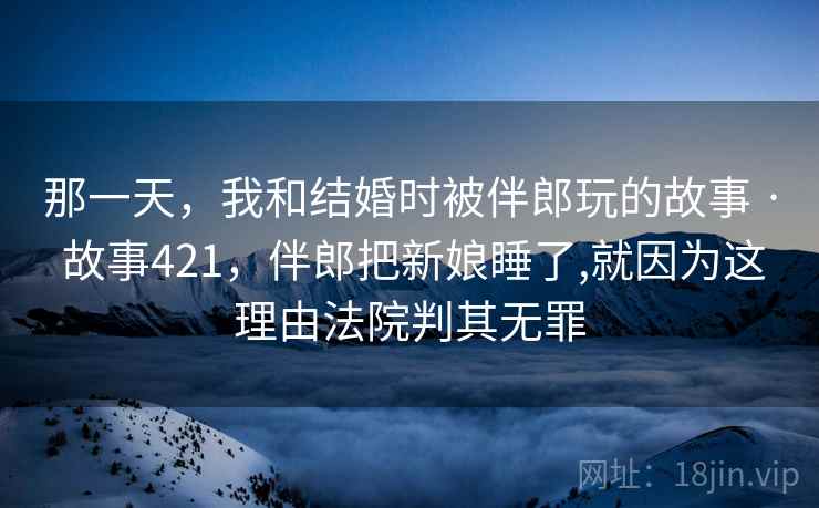 那一天，我和结婚时被伴郎玩的故事 · 故事421，伴郎把新娘睡了,就因为这理由法院判其无罪