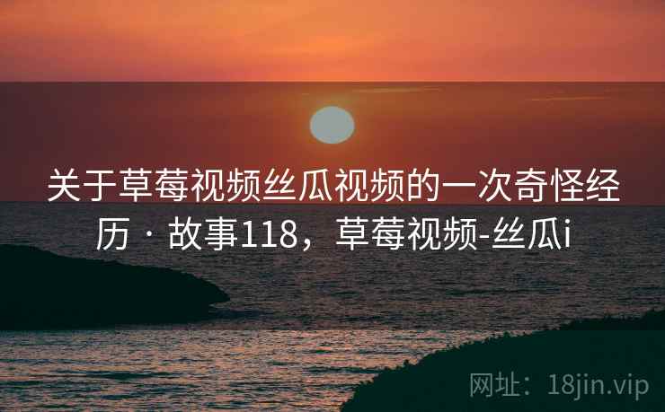 关于草莓视频丝瓜视频的一次奇怪经历 · 故事118，草莓视频-丝瓜i