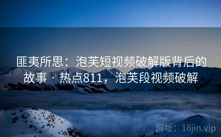 匪夷所思：泡芙短视频破解版背后的故事 · 热点811，泡芙段视频破解