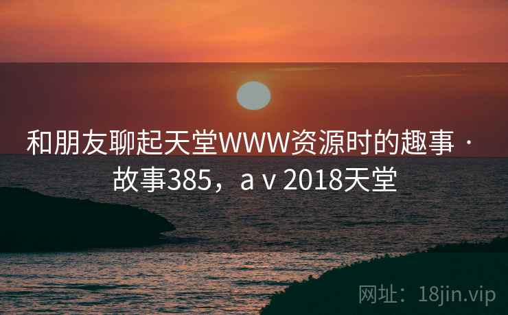 和朋友聊起天堂WWW资源时的趣事 · 故事385，aⅴ2018天堂