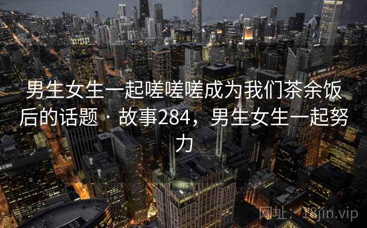 男生女生一起嗟嗟嗟成为我们茶余饭后的话题 · 故事284，男生女生一起努力