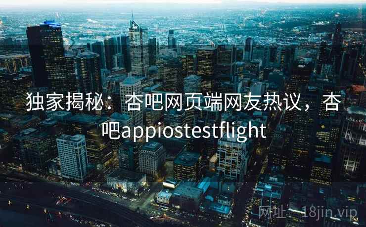 独家揭秘:杏吧网页端网友热议,杏吧appiostestflight 独家揭秘:杏吧网页端网友热议,杏吧appiostestflight