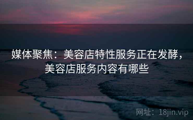 媒体聚焦：美容店特性服务正在发酵，美容店服务内容有哪些