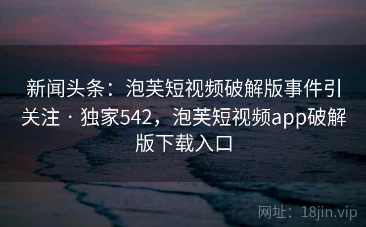 新闻头条：泡芙短视频破解版事件引关注 · 独家542，泡芙短视频app破解版下载入口