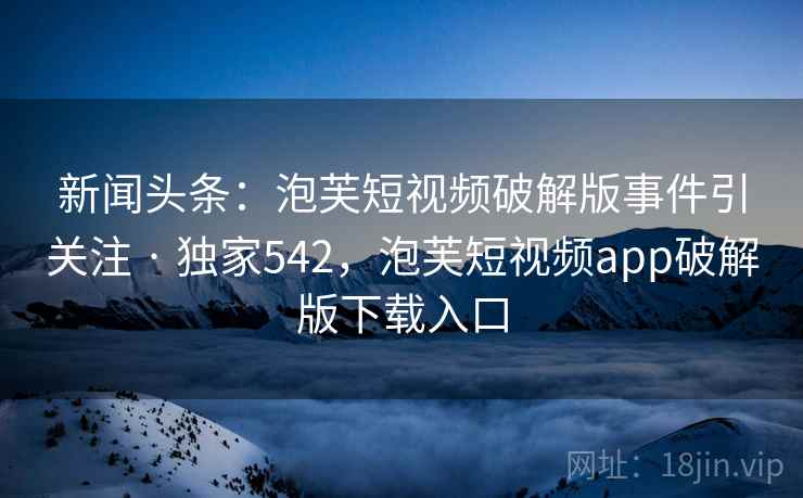 新闻头条:泡芙短视频破解版事件引关注 · 独家542,泡芙短视频app破解版下载入口