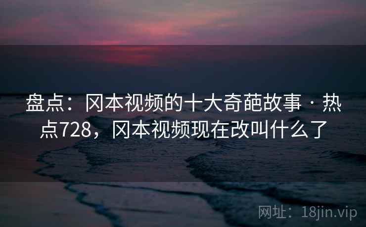 盘点：冈本视频的十大奇葩故事 · 热点728，冈本视频现在改叫什么了